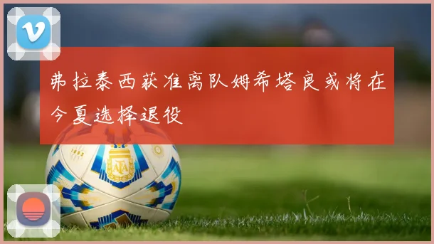 弗拉泰西获准离队姆希塔良或将在今夏选择退役