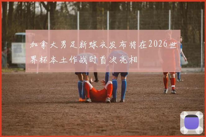 加拿大男足新球衣发布将在2026世界杯本土作战时首次亮相