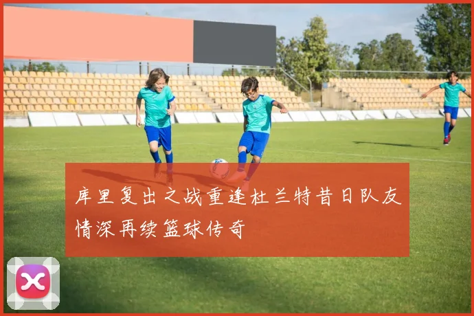 库里复出之战重逢杜兰特昔日队友情深再续篮球传奇