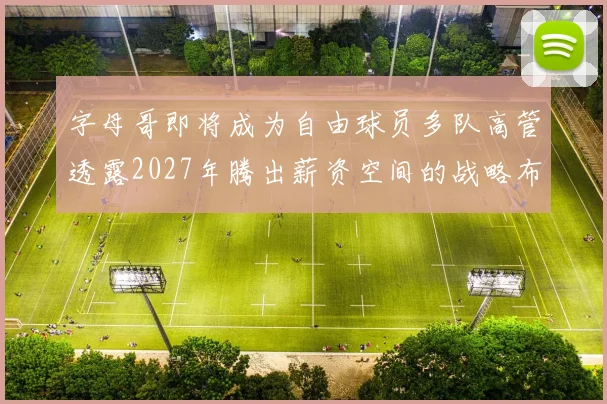 字母哥即将成为自由球员多队高管透露2027年腾出薪资空间的战略布局