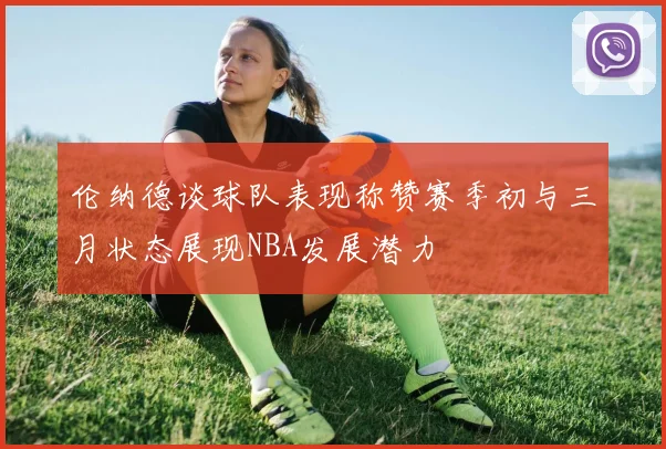 伦纳德谈球队表现称赞赛季初与三月状态展现NBA发展潜力