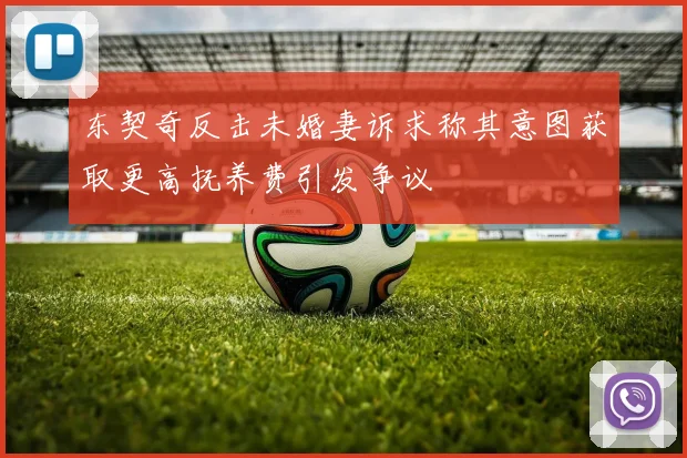 东契奇反击未婚妻诉求称其意图获取更高抚养费引发争议