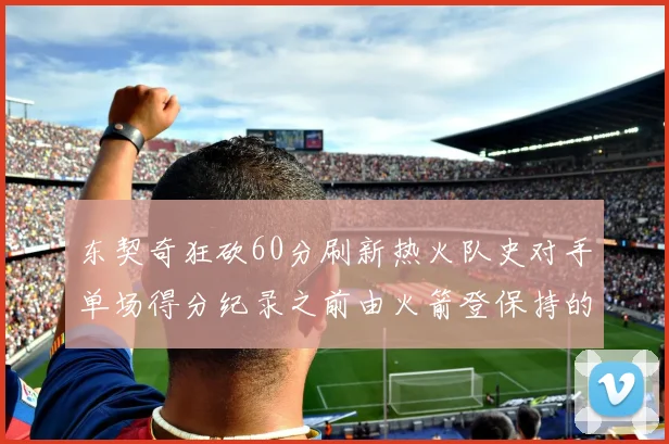 东契奇狂砍60分刷新热火队史对手单场得分纪录之前由火箭登保持的58分被打破