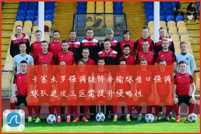 卡塞米罗强调缺阵非输球借口强调球队进攻三区需提升侵略性