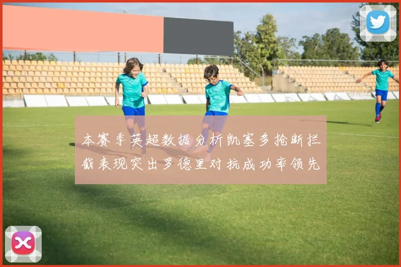 本赛季英超数据分析凯塞多抢断拦截表现突出罗德里对抗成功率领先