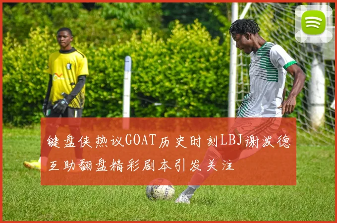 键盘侠热议GOAT历史时刻LBJ谢泼德互助翻盘精彩剧本引发关注