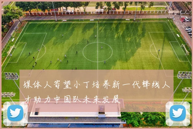 媒体人寄望小丁培养新一代锋线人才助力中国队未来发展